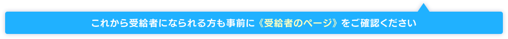 これから受給者になられる方も事前に 《受給者のページ》 をご確認ください