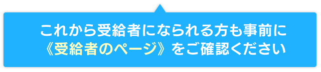 これから受給者になられる方も事前に 《受給者のページ》 をご確認ください